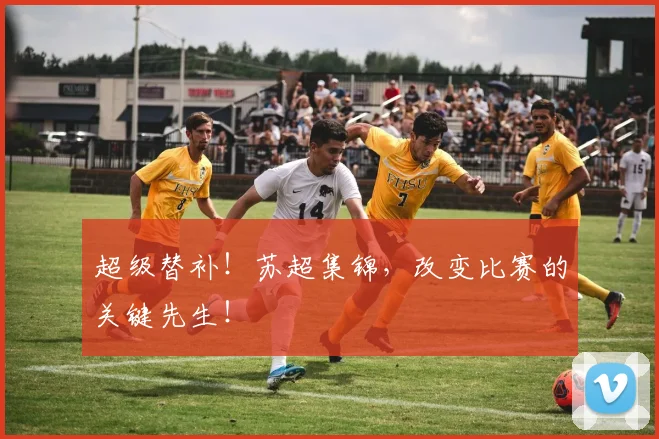 超级替补！苏超集锦，改变比赛的关键先生！