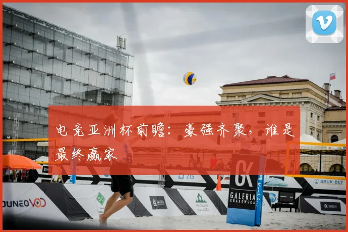 电竞亚洲杯前瞻：豪强齐聚，谁是最终赢家