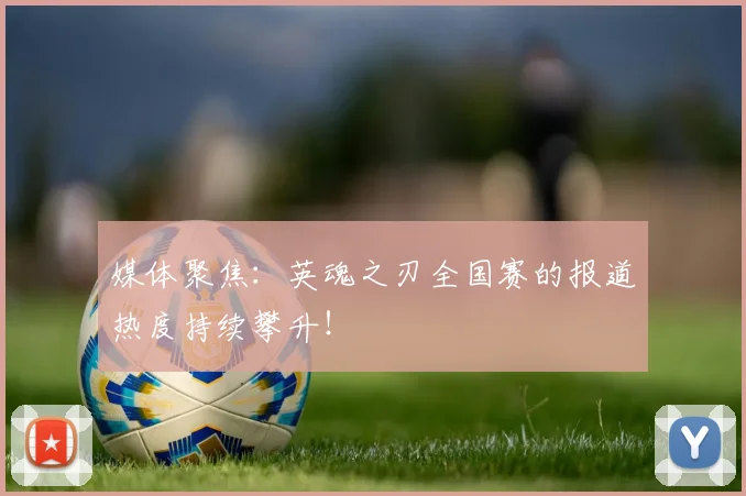媒体聚焦：英魂之刃全国赛的报道热度持续攀升！