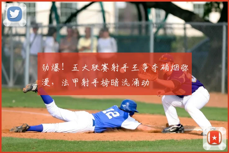 劲爆！五大联赛射手王争夺硝烟弥漫，法甲射手榜暗流涌动