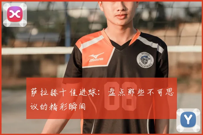 萨拉赫十佳进球：盘点那些不可思议的精彩瞬间