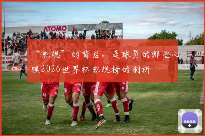 “犯规”的背后，是球员的哪些心理2026世界杯犯规榜的剖析