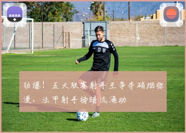 劲爆！五大联赛射手王争夺硝烟弥漫，法甲射手榜暗流涌动