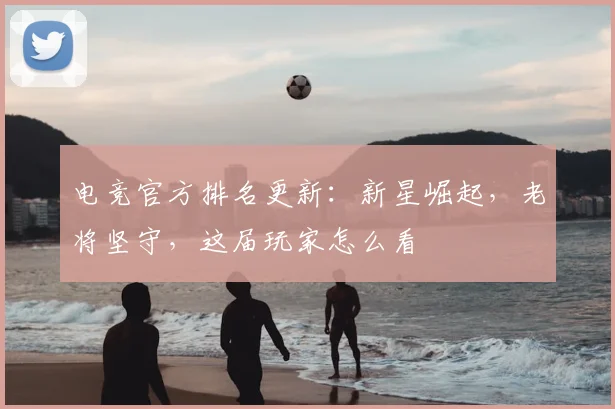电竞官方排名更新:新星崛起,老将坚守,这届玩家怎么看