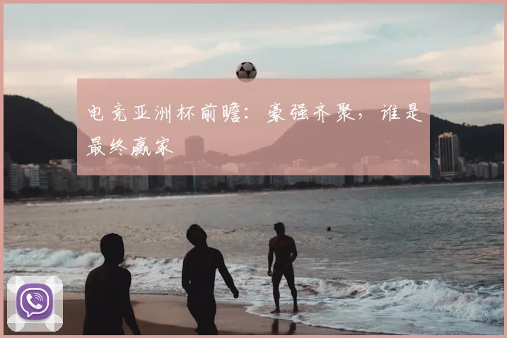 电竞亚洲杯前瞻：豪强齐聚，谁是最终赢家