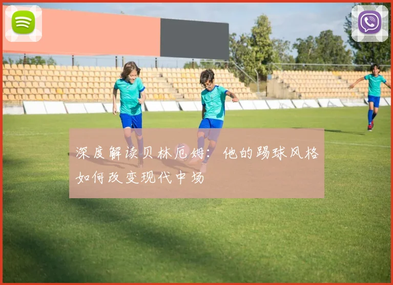 深度解读贝林厄姆：他的踢球风格如何改变现代中场