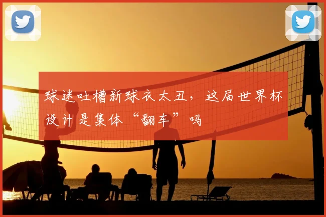 球迷吐槽新球衣太丑，这届世界杯设计是集体“翻车”吗